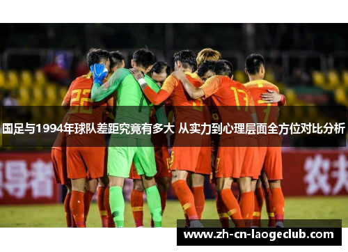 国足与1994年球队差距究竟有多大 从实力到心理层面全方位对比分析 国足与1994年球队差距究竟有多大 从实力到心理层面全方位对比分析
