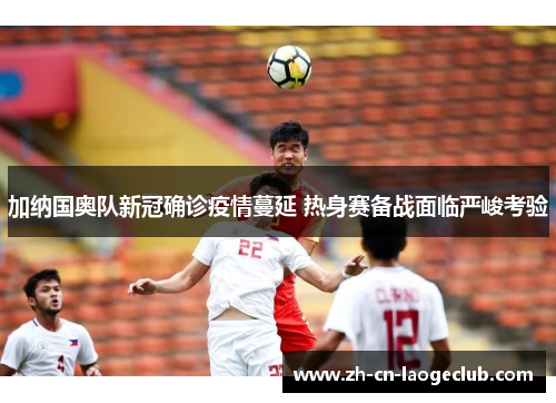 加纳国奥队新冠确诊疫情蔓延 热身赛备战面临严峻考验 加纳国奥队新冠确诊疫情蔓延 热身赛备战面临严峻考验