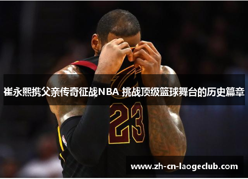 崔永熙携父亲传奇征战NBA 挑战顶级篮球舞台的历史篇章 崔永熙携父亲传奇征战NBA 挑战顶级篮球舞台的历史篇章