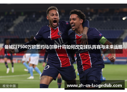 曼城以7500万欧签约马尔穆什将如何改变球队阵容与未来战略 曼城以7500万欧签约马尔穆什将如何改变球队阵容与未来战略