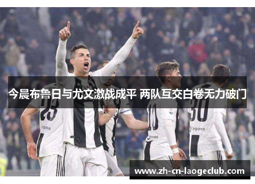 今晨布鲁日与尤文激战成平 两队互交白卷无力破门 今晨布鲁日与尤文激战成平 两队互交白卷无力破门