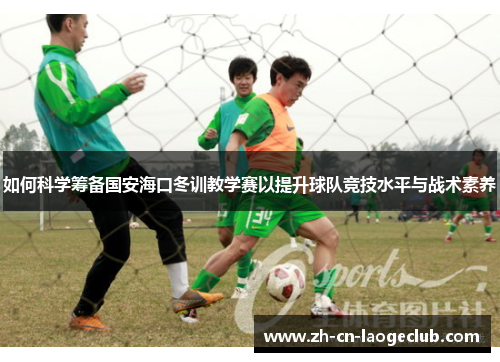 如何科学筹备国安海口冬训教学赛以提升球队竞技水平与战术素养 如何科学筹备国安海口冬训教学赛以提升球队竞技水平与战术素养