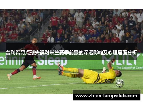 普利希奇点球失误对米兰赛季前景的深远影响及心理层面分析 普利希奇点球失误对米兰赛季前景的深远影响及心理层面分析