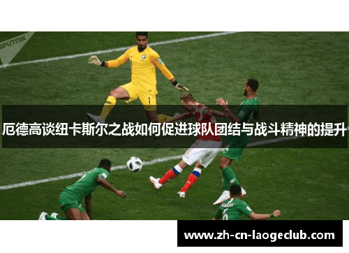 厄德高谈纽卡斯尔之战如何促进球队团结与战斗精神的提升 厄德高谈纽卡斯尔之战如何促进球队团结与战斗精神的提升