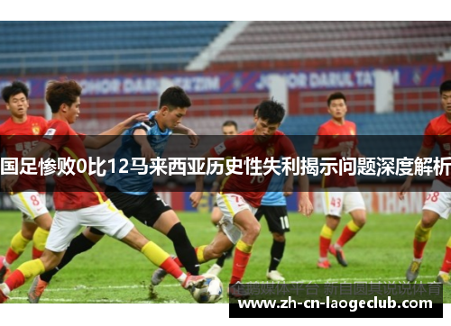 国足惨败0比12马来西亚历史性失利揭示问题深度解析 国足惨败0比12马来西亚历史性失利揭示问题深度解析