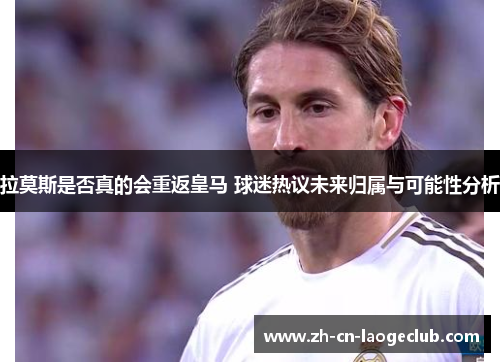 拉莫斯是否真的会重返皇马 球迷热议未来归属与可能性分析 拉莫斯是否真的会重返皇马 球迷热议未来归属与可能性分析