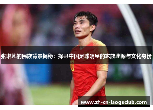 张琳芃的民族背景揭秘：探寻中国足球明星的家族渊源与文化身份
