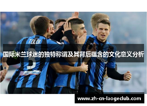 国际米兰球迷的独特称谓及其背后蕴含的文化意义分析