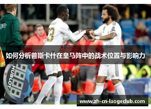 如何分析普斯卡什在皇马阵中的战术位置与影响力 如何分析普斯卡什在皇马阵中的战术位置与影响力