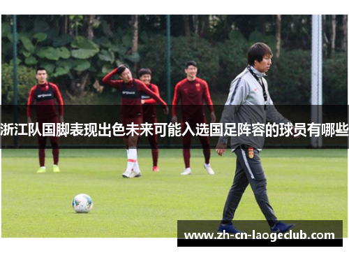 浙江队国脚表现出色未来可能入选国足阵容的球员有哪些 浙江队国脚表现出色未来可能入选国足阵容的球员有哪些