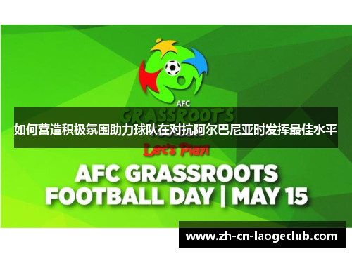 如何营造积极氛围助力球队在对抗阿尔巴尼亚时发挥最佳水平