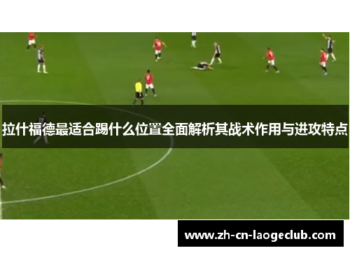 拉什福德最适合踢什么位置全面解析其战术作用与进攻特点 拉什福德最适合踢什么位置全面解析其战术作用与进攻特点