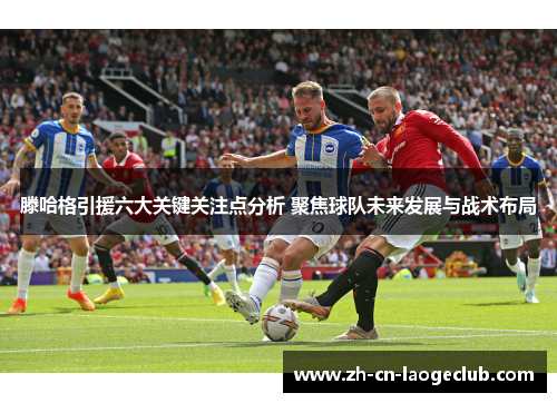 滕哈格引援六大关键关注点分析 聚焦球队未来发展与战术布局