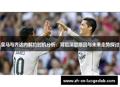 皇马与齐达内解约时机分析:背后深层原因与未来走势探讨 皇马与齐达内解约时机分析:背后深层原因与未来走势探讨