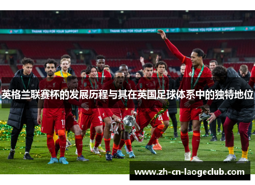 英格兰联赛杯的发展历程与其在英国足球体系中的独特地位 英格兰联赛杯的发展历程与其在英国足球体系中的独特地位