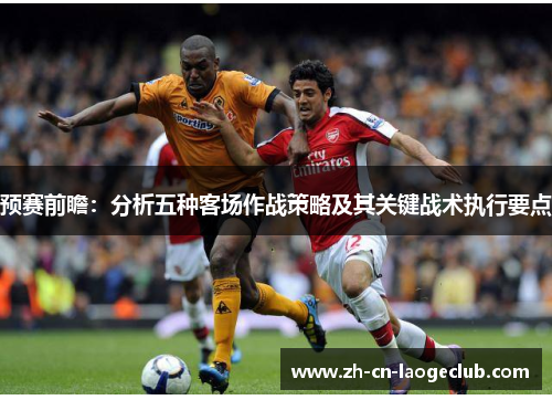 预赛前瞻:分析五种客场作战策略及其关键战术执行要点 预赛前瞻:分析五种客场作战策略及其关键战术执行要点