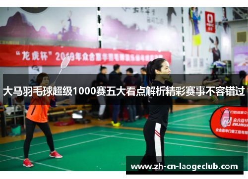 大马羽毛球超级1000赛五大看点解析精彩赛事不容错过 大马羽毛球超级1000赛五大看点解析精彩赛事不容错过