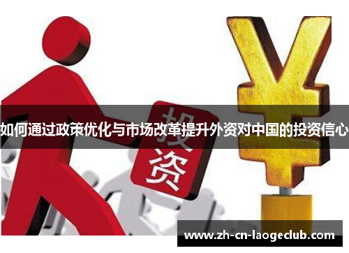 如何通过政策优化与市场改革提升外资对中国的投资信心 如何通过政策优化与市场改革提升外资对中国的投资信心