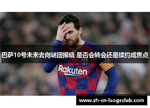 巴萨10号未来去向谜团揭晓 是否会转会还是续约成焦点