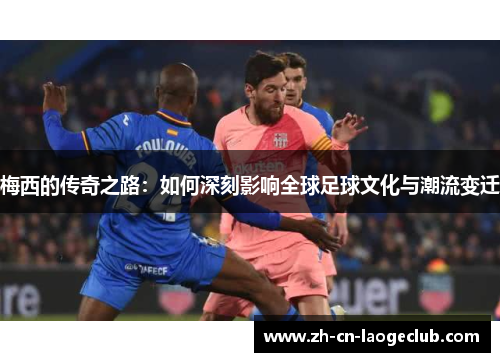 梅西的传奇之路：如何深刻影响全球足球文化与潮流变迁