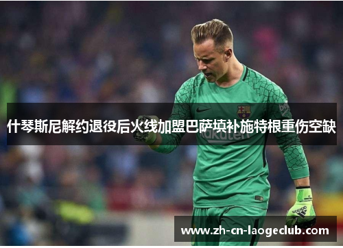 什琴斯尼解约退役后火线加盟巴萨填补施特根重伤空缺