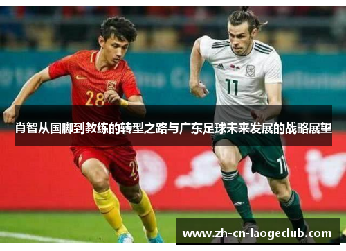 肖智从国脚到教练的转型之路与广东足球未来发展的战略展望